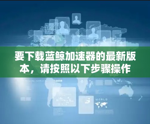 要下载蓝鲸加速器的最新版本，请按照以下步骤操作