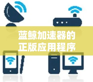蓝鲸加速器的正版应用程序可以通过以下方式获取，以确保软件的安全性和合法性