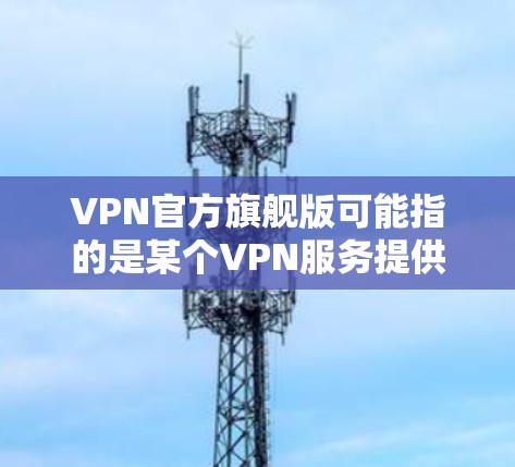 VPN官方旗舰版可能指的是某个VPN服务提供商推出的官方旗舰版本，通常这意味着该版本可能包含更多的功能、更好的性能或者更优惠的价格。以下是一些可能的分析和建议