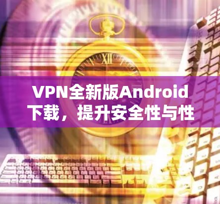 VPN全新版Android下载，提升安全性与性能