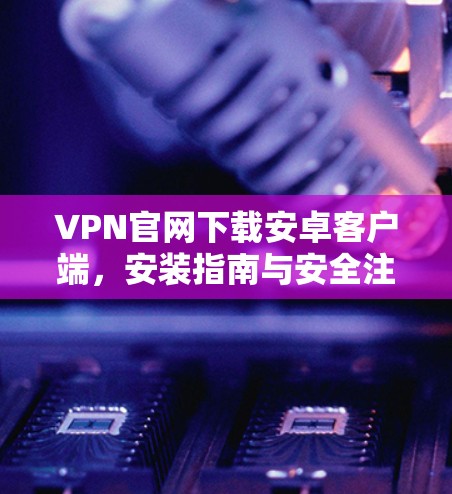 VPN官网下载安卓客户端，安装指南与安全注意事项