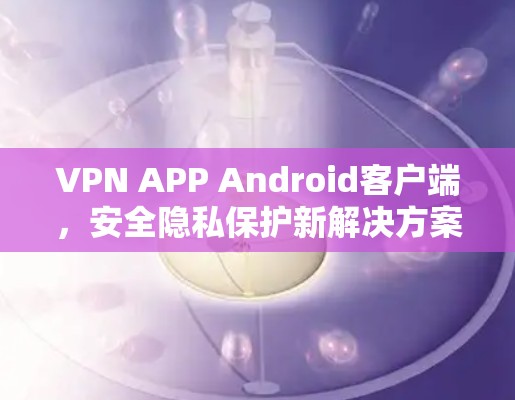 VPN APP Android客户端，安全隐私保护新解决方案