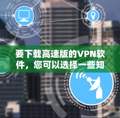 要下载高速版的VPN软件，您可以选择一些知名的VPN服务提供商，他们通常会提供高速的连接速度和稳定的服务。以下是一些常用的VPN软件及其下载链接（请注意，这些链接可能需要从应用商店或官方网站下载）